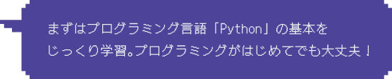 Step1：まずはプログラミング言語「Python」の基本をじっくり学習。プログラミングがはじめてでも大丈夫！