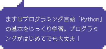 Step1：まずはプログラミング言語「Python」の基本をじっくり学習。プログラミングがはじめてでも大丈夫！